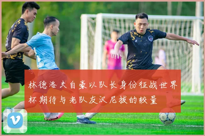 林德洛夫自豪以队长身份征战世界杯期待与老队友汉尼拔的较量
