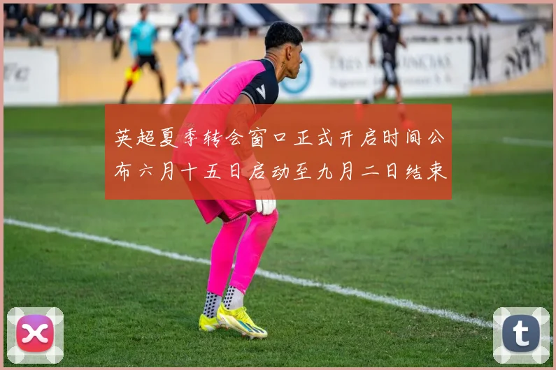英超夏季转会窗口正式开启时间公布六月十五日启动至九月二日结束
