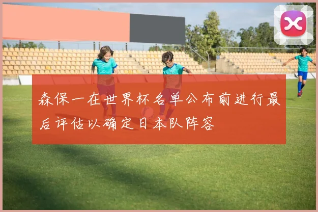森保一在世界杯名单公布前进行最后评估以确定日本队阵容
