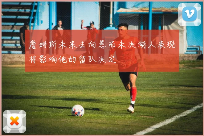 詹姆斯未来去向悬而未决湖人表现将影响他的留队决定