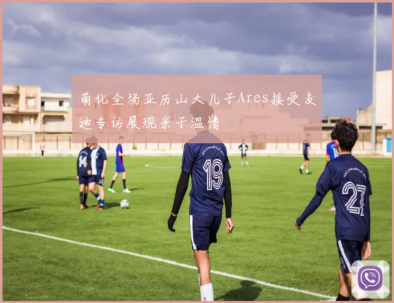 萌化全场亚历山大儿子Ares接受麦迪专访展现亲子温情