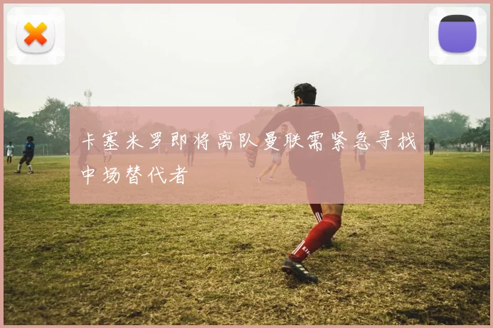 卡塞米罗即将离队曼联需紧急寻找中场替代者