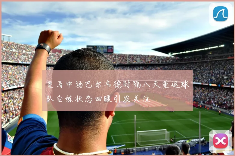 皇马中场巴尔韦德时隔八天重返球队合练状态回暖引发关注
