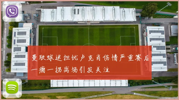 曼联球迷担忧卢克肖伤情严重赛后一瘸一拐离场引发关注