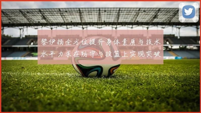 黎伊扬全方位提升身体素质与技术水平力求在防守与投篮上实现突破