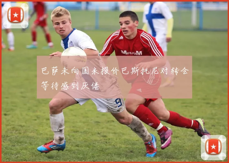 巴萨未向国米报价巴斯托尼对转会等待感到厌倦