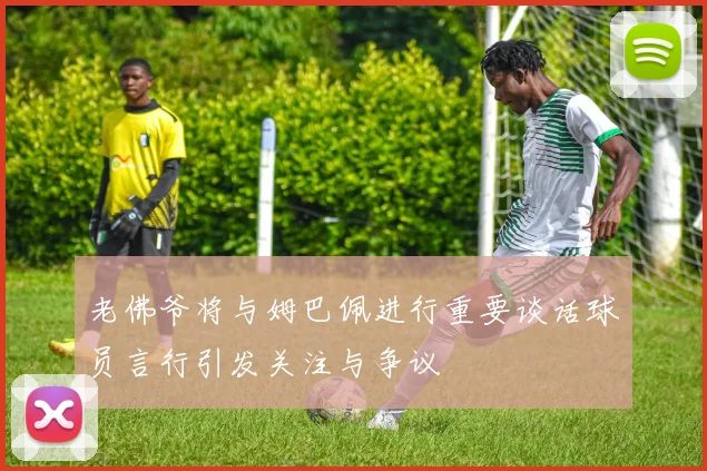老佛爷将与姆巴佩进行重要谈话球员言行引发关注与争议