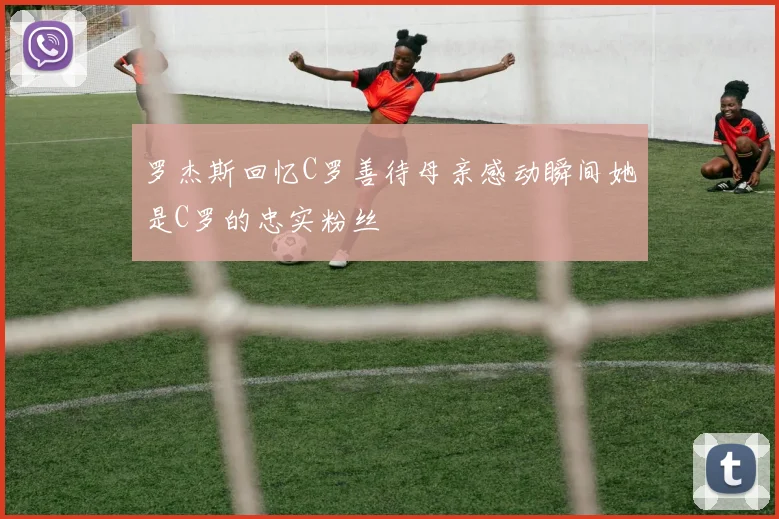 罗杰斯回忆C罗善待母亲感动瞬间她是C罗的忠实粉丝