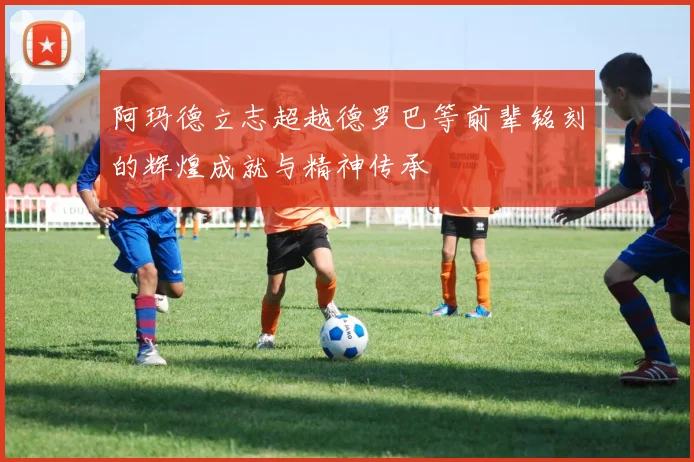 阿玛德立志超越德罗巴等前辈铭刻的辉煌成就与精神传承