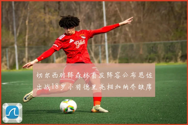 切尔西对阵森林首发阵容公布恩佐出战18岁小将德里亮相加纳乔缺席